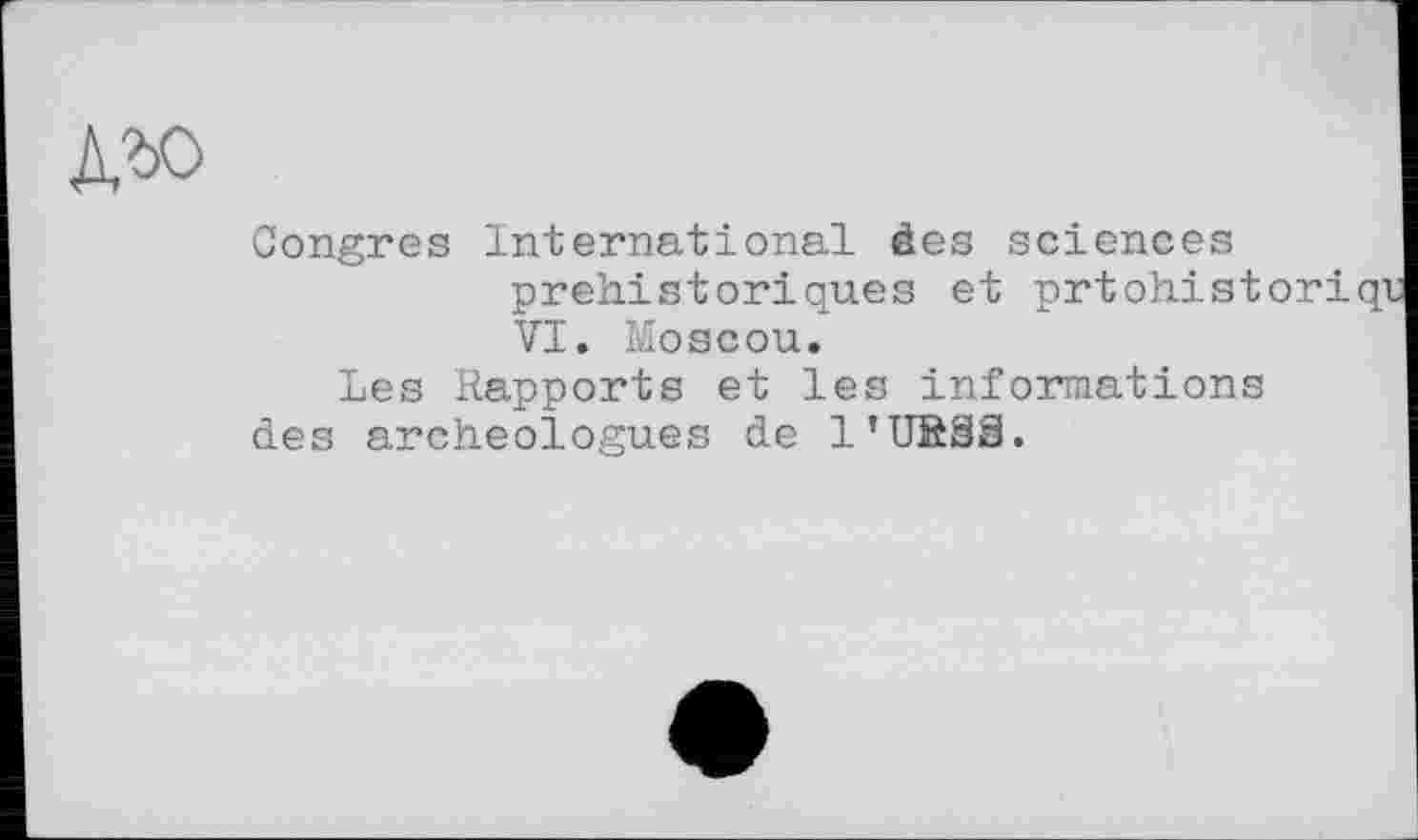 ﻿Congres International des sciences préhistoriques et prtohistori VI. Moscou.
Les Rapports et les informations des archéologues de l’USSS.